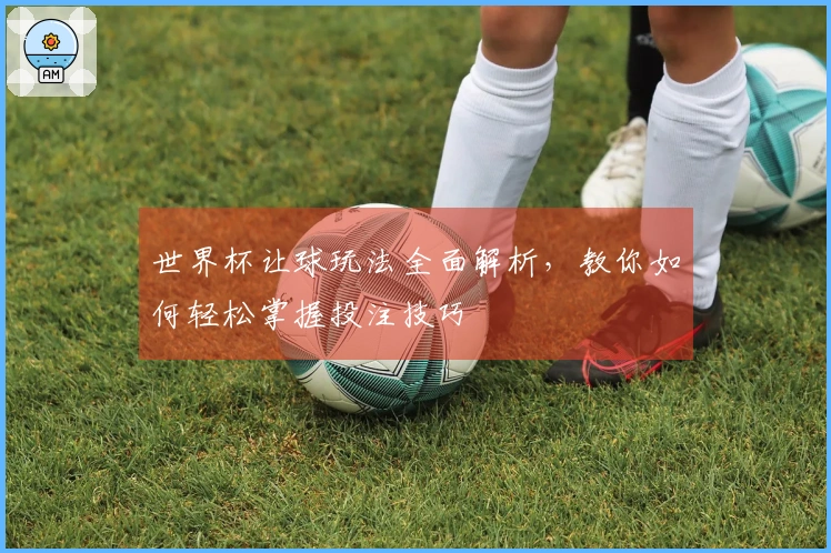世界杯让球玩法全面解析，教你如何轻松掌握投注技巧