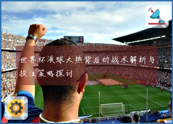 世界杯滚球大热背后的战术解析与投注策略探讨
